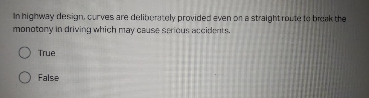 In highway design, curves are deliberately provided even on a straight route to break the
monotony in driving which may cause serious accidents.
O True
False