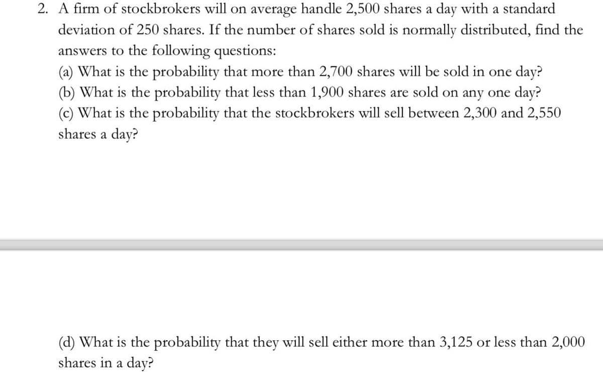 2. A firm of stockbrokers will on average handle 2,500 shares a day with a standard
deviation of 250 shares. If the number of shares sold is normally distributed, find the
answers to the following questions:
(a) What is the probability that more than 2,700 shares will be sold in one day?
(b) What is the probability that less than 1,900 shares are sold on any one day?
(c) What is the probability that the stockbrokers will sell between 2,300 and 2,550
shares a day?
(d) What is the probability that they will sell either more than 3,125 or less than 2,000
shares in a day?