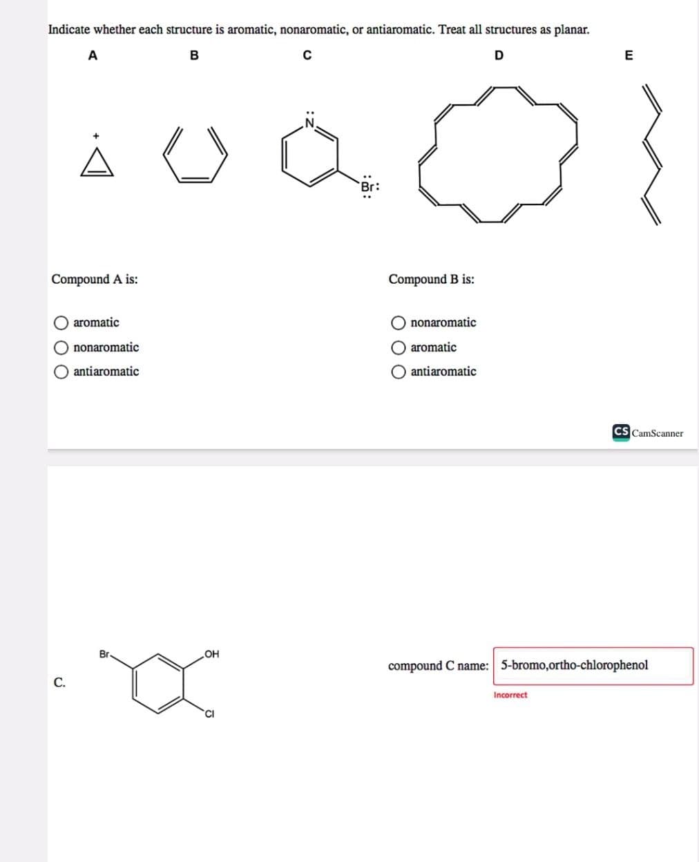 Indicate whether each structure is aromatic, nonaromatic, or antiaromatic. Treat all structures as planar.
B
C
D
A
À
Compound A is:
C.
aromatic
nonaromatic
O antiaromatic
Br
OH
Br:
Compound B is:
nonaromatic
O aromatic
O antiaromatic
E
Incorrect
CS CamScanner
compound C name: 5-bromo,ortho-chlorophenol