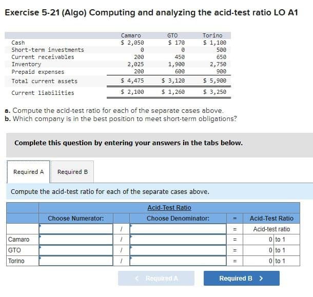 Exercise 5-21 (Algo) Computing and analyzing the acid-test ratio LO A1
Cash
Short-term investments
Current receivables
Inventory
Prepaid expenses
Total current assets
Current liabilities
Camaro
$ 2,050
0
200
2,025
200
$ 4,475
$ 2,100
Camaro
GTO
Torino
Choose Numerator:
GTO
$ 170
0
450
1,900
600
$ 3,120
$ 1,260
a. Compute the acid-test ratio for each of the separate cases above.
b. Which company is in the best position to meet short-term obligations?
Complete this question by entering your answers in the tabs below.
1
1
1
1
Torino
$ 1,100
500
650
Required A Required B
Compute the acid-test ratio for each of the separate cases above.
Acid-Test Ratio
Choose Denominator:
2,750
900
$ 5,900
$ 3,250
< Required A
11
=
11
=
Acid-Test Ratio
Acid-test ratio
0 to 1
0 to 1
0 to 1
Required B >