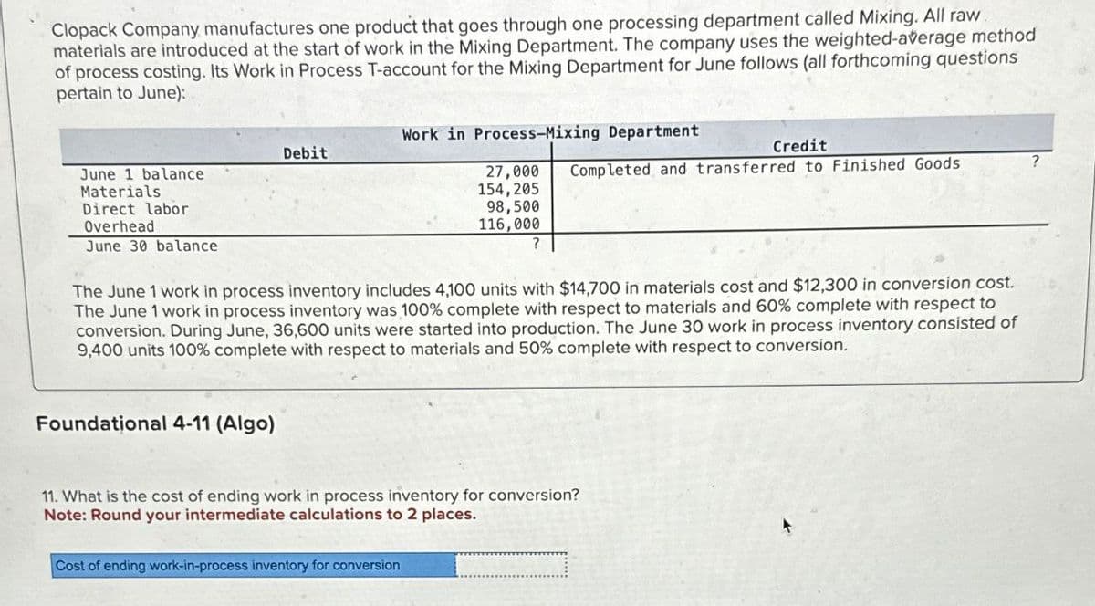 Clopack Company manufactures one product that goes through one processing department called Mixing. All raw.
materials are introduced at the start of work in the Mixing Department. The company uses the weighted-average method
of process costing. Its Work in Process T-account for the Mixing Department for June follows (all forthcoming questions
pertain to June):
June 1 balance
Materials.
Direct labor
Overhead
June 30 balance
Debit
Foundational 4-11 (Algo)
Work in Process-Mixing Department
Credit
27,000 Completed and transferred to Finished Goods
154,205
98,500
116,000
The June 1 work in process inventory includes 4,100 units with $14,700 in materials cost and $12,300 in conversion cost.
The June 1 work in process inventory was 100% complete with respect to materials and 60% complete with respect to
conversion. During June, 36,600 units were started into production. The June 30 work in process inventory consisted of
9,400 units 100% complete with respect to materials and 50% complete with respect to conversion.
Cost of ending work-in-process inventory for conversion
?
11. What is the cost of ending work in process inventory for conversion?
Note: Round your intermediate calculations to 2 places.
?