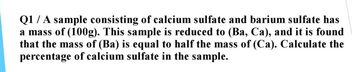 Q1/A sample consisting of calcium sulfate and barium sulfate has
a mass of (100g). This sample is reduced to (Ba, Ca), and it is found
that the mass of (Ba) is equal to half the mass of (Ca). Calculate the
percentage of calcium sulfate in the sample.