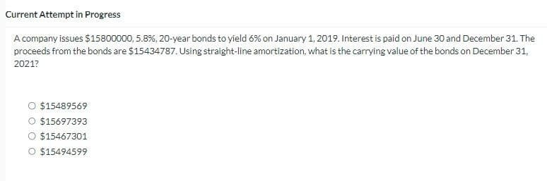 Current Attempt in Progress
A company issues $15800000, 5.8 %, 20-year bonds to yield 6% on January 1, 2019. Interest is paid on June 30 and December 31. The
proceeds from the bonds are $15434787. Using straight-line amortization, what is the carrying value of the bonds on December 31,
2021?
O $15489569
O $15697393
O $15467301
O $15494599