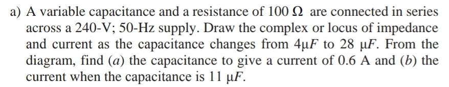 a) A variable capacitance and a resistance of 100N are connected in series
across a 240-V; 50-Hz supply. Draw the complex or locus of impedance
and current as the capacitance changes from 4µF to 28 µF. From the
diagram, find (a) the capacitance to give a current of 0.6 A and (b) the
current when the capacitance is 11 µF.
