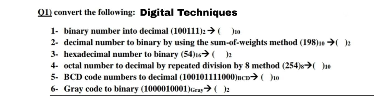 01) convert the following: Digital Techniques
1- binary number into decimal (100111)2→( )10
2- decimal number to binary by using the sum-of-weights method (198)10 →( )2
3- hexadecimal number to binary (54)16→( )2
4- octal number to decimal by repeated division by 8 method (254)s→O10
5- BCD code numbers to decimal (100101111000)BCD→( )10
6- Gray code to binary (1000010001)Gray→ ( )2
