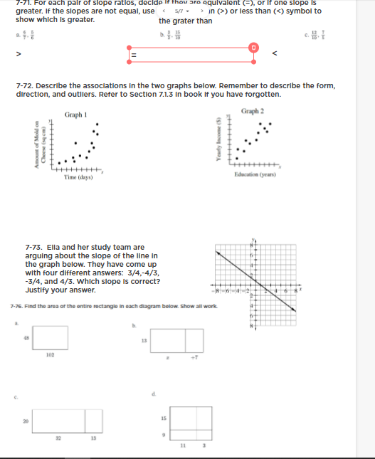 7-71. For each palr of slope ratios, decide If thov are equlvalent (=), or If one slope is
greater. If the slopes are not equal, use
show which Is greater.
> in (>) or less than (<) symbol to
5/7.
the grater than
>
7-72. Describe the associations In the two graphs below. Remember to describe the form,
direction, and outliers. Refer to Section 7.1.3 In book If you have forgotten.
Graph 2
Graph 1
Time (days)
Education (year)
7-73. Ella and her study team are
arguing about the slope of the line in
the graph below. They have come up
with four different answers: 3/4,-4/3,
-3/4, and 4/3. Which slope is correct?
Justify your answer.
7-76. Find the area of the entire rectangie in each diagram below. Show all work
13
102
15
32
11
Yearly Income (5)
