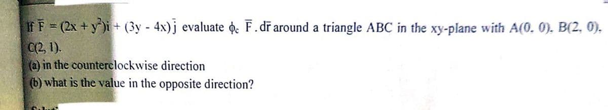 If F = (2x + y)i+ (3y - 4x)j evaluate ɖ̟e F.dr around a triangle ABC in the xy-plane with A(0. 0). B(2, 0),
C(2, 1).
(a) in the counterclockwise direction
(b) what is the value in the opposite direction?
