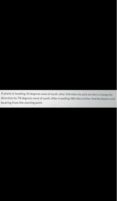 A plane is heading 34 degrees west of south, after 240 miles the pilot decides to change the
direction to 78 degrees west of south. After travelling 480 miles further, find the distance and
bearing from the starting point.