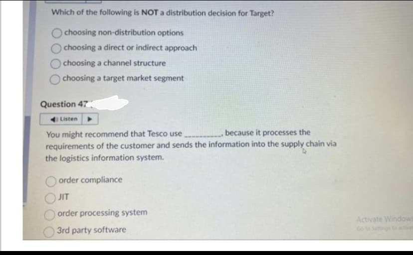 Which of the following is NOT a distribution decision for Target?
choosing non-distribution options
choosing a direct or indirect approach
choosing a channel structure
choosing a target market segment
Question 47
Listen
You might recommend that Tesco use, because it processes the
requirements of the customer and sends the information into the supply chain via
the logistics information system.
order compliance
JIT
order processing system
3rd party software
Activate Windows