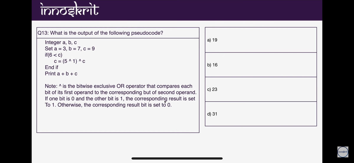 inndekrit
|Q13: What is the output of the following pseudocode?
a) 19
Integer a, b, c
Set a = 3,
b = 7, c = 9
%3D
if(6 < c)
c = (5 ^ 1) ^c
End if
b) 16
Print a + b + c
Note: ^ is the bitwise exclusive OR operator that compares each
bit of its first operand to the corresponding but of second operand.
If one bit is 0 and the other bit is 1, the corresponding result is set
To 1. Otherwise, the corresponding result bit is set to 0.
c) 23
d) 31
inndgkrit
