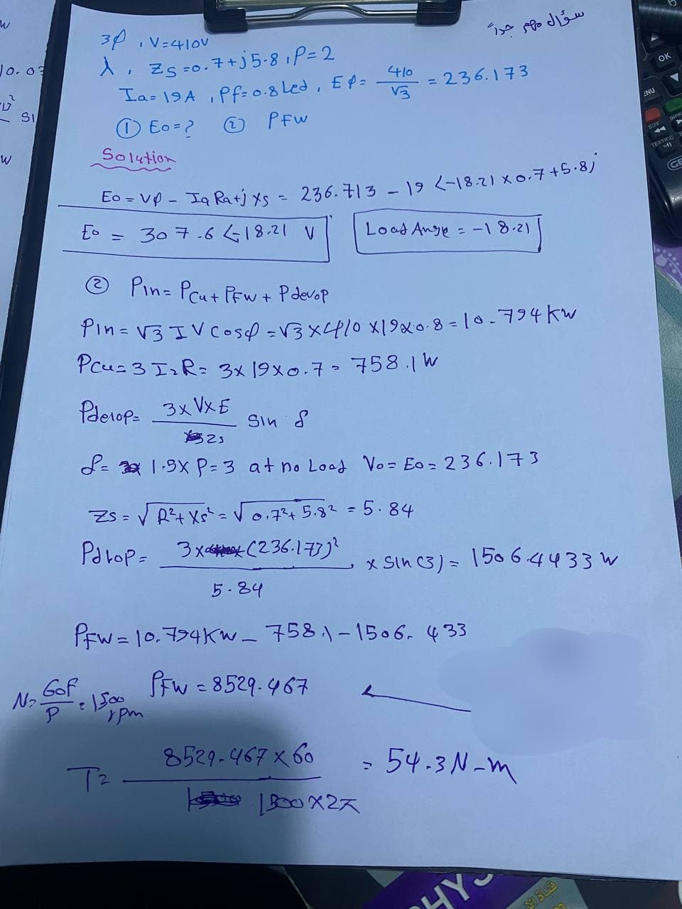 W
Jo. 03
W
SI
N₂.
30
λ Z₁=0.7+j5-8₁ P=2
Ia=19A, Pf=0.8 Led, Ep=
Eo=?
(2)
PFW
Gof
P
Solution
E =
I
-
V=410v
Eo = VP- Ia Ratj x5 = 236.713 - 19 <-18.21 x 0.7 +5.8)
307.6 18.21 V
• 1500
Pin- Prut PFW + P devop
Pin = √3 IV C054 = √3x410 x 1920-8-10-794kw
Pau= 3 I₂R= 3x19x0.7 - 758.1 W
ZS=
Pdtop= 3x (236.173)²
T²
Pderop= 3xVxE
Sin S
1323
L=3× 1·5X P=3 at no Lood Vo=E0=236.173
урт
410
13
√√ R²+ Xs² = √√√√0.7²4+ 5.8² = 5.84
5-84
PFw= 10.794KW - 758,1-1506, 433
PFw=8529-467
سؤال مهم جداً
= 236.173
8529-467 x 60
Load Ange= -1 8-21
B00X2X
x Sin C3) 150 64433
54.3 N-m
HYS
05022
ENU
OK
TEXTICC
(GE