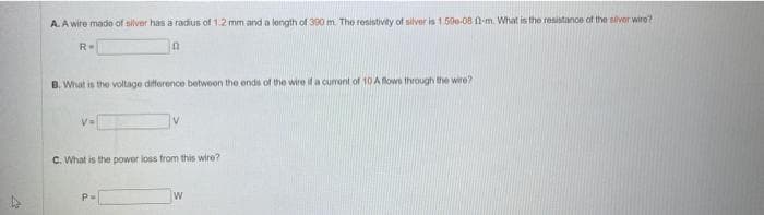 A. A wire made of silver has a radius of 1.2 mm and a length of 300 m. The resistivity of silver is 1.50e-08 12-m. What is the resistance of the silver wire?
n
R=
B. What is the voltage difference between the ends of the wire if a cumont of 10 A flows through the wire?
V=
V
C. What is the power loss from this wire?
P=
W