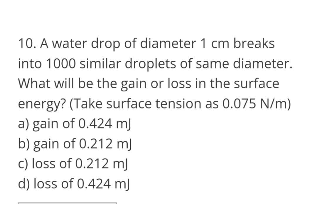 10. A water drop of diameter 1 cm breaks
into 1000 similar droplets of same diameter.
What will be the gain or loss in the surface
energy? (Take surface tension as 0.075 N/m)
a) gain of 0.424 mJ
b) gain of 0.212 mJ
c) loss of 0.212 mJ
d) loss of 0.424 mJ
