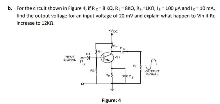 b. For the circuit shown in Figure 4, if Rc = 8 KN, RĻ = 8KN, Rin=1KN, IB = 100 µA and Ic = 10 mA,
find the output voltage for an input voltage of 20 mV and explain what happen to Vin if Rc
increase to 12KO.
Vcc
Rc Cc
ŽR1
C1
Q1
INPUT
SIGNAL
RL
R2
OUTPUT
SIGNAL
CE
Figure: 4
