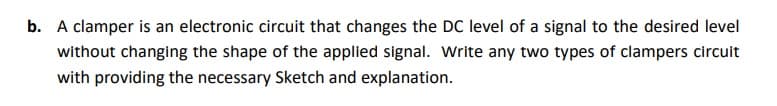 b. A clamper is an electronic circuit that changes the DC level of a signal to the desired level
without changing the shape of the applied signal. Write any two types of clampers circuit
with providing the necessary Sketch and explanation.
