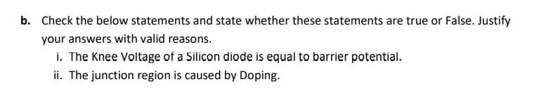 b. Check the below statements and state whether these statements are true or False. Justify
your answers with valid reasons.
i. The Knee Voltage of a Silicon diode is equal to barrier potential.
ii. The junction region is caused by Doping.
