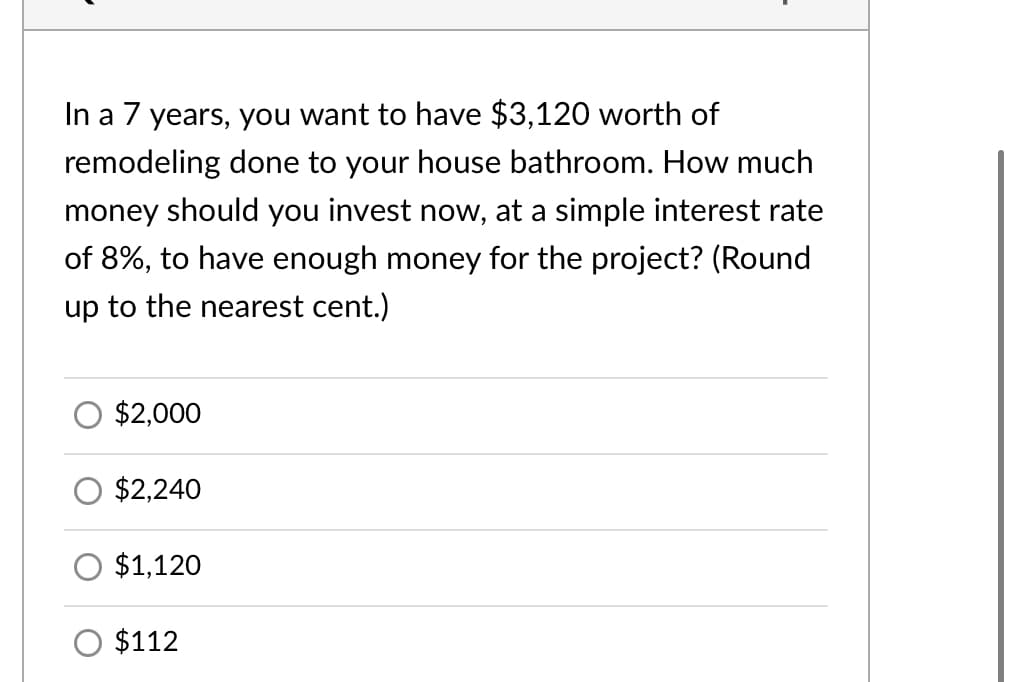 In a 7 years, you want to have $3,120 worth of
remodeling done to your house bathroom. How much
money should you invest now, at a simple interest rate
of 8%, to have enough money for the project? (Round
up to the nearest cent.)
$2,000
$2,240
$1,120
$112
