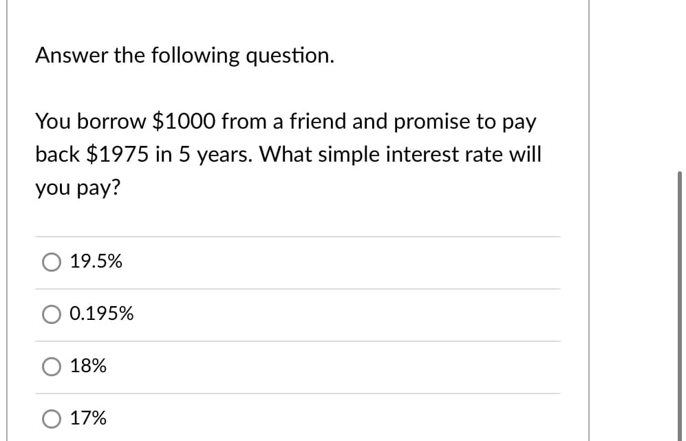 Answer the following question.
You borrow $1000 from a friend and promise to pay
back $1975 in 5 years. What simple interest rate will
you pay?
19.5%
0.195%
18%
17%
