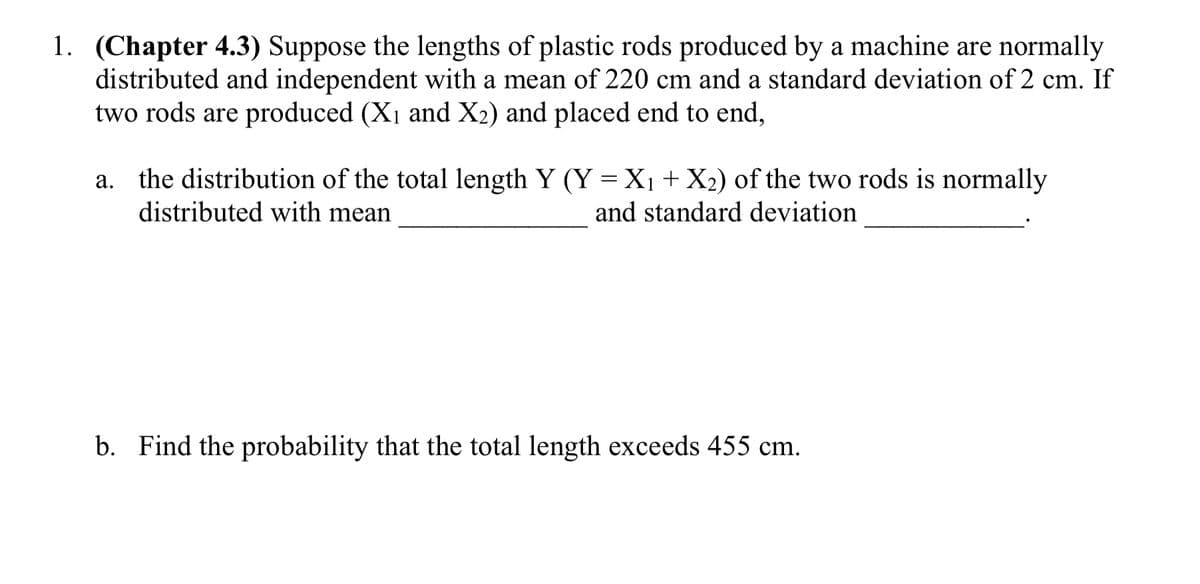 1. (Chapter 4.3) Suppose the lengths of plastic rods produced by a machine are normally
distributed and independent with a mean of 220 cm and a standard deviation of 2 cm. If
two rods are produced (X1 and X2) and placed end to end,
a. the distribution of the total length Y (Y = X + X2) of the two rods is normally
distributed with mean
and standard deviation
b. Find the probability that the total length exceeds 455 cm.
