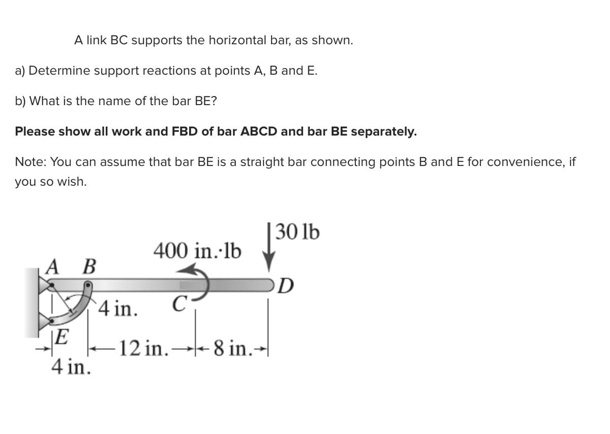 A link BC supports the horizontal bar, as shown.
a) Determine support reactions at points A, B and E.
b) What is the name of the bar BE?
Please show all work and FBD of bar ABCD and bar BE separately.
Note: You can assume that bar BE is a straight bar connecting points B and E for convenience, if
you so wish.
30 lb
400 in.·lb
А В
4 in.
12 in.- 8 in.→|
4 in.
