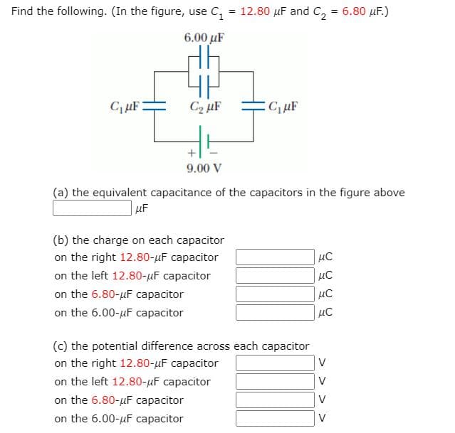 Find the following. (In the figure, use C, = 12.80 µF and C, = 6.80 µF.)
6.00 μF
CµF
C2 uF
9.00 V
(a) the equivalent capacitance of the capacitors in the figure above
| LF
(b) the charge on each capacitor
on the right 12.80-µF capacitor
on the left 12.80-uF capacitor
on the 6.80-uF capacitor
on the 6.00-uF capacitor
(c) the potential difference across each capacitor
on the right 12.80-µF capacitor
on the left 12.80-uF capacitor
on the 6.80-uF capacitor
V
V
V
on the 6.00-uF сарacitor
V
