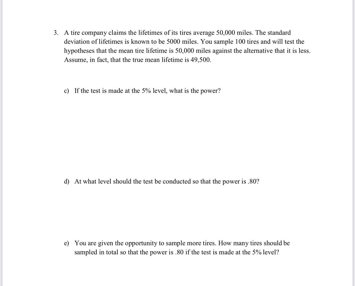 3. A tire company claims the lifetimes of its tires average 50,000 miles. The standard
deviation of lifetimes is known to be 5000 miles. You sample 100 tires and will test the
hypotheses that the mean tire lifetime is 50,000 miles against the alternative that it is less.
Assume, in fact, that the true mean lifetime is 49,500.
c) If the test is made at the 5% level, what is the power?
d) At what level should the test be conducted so that the power is .80?
e) You are given the opportunity to sample more tires. How many tires should be
sampled in total so that the power is .80 if the test is made at the 5% level?
