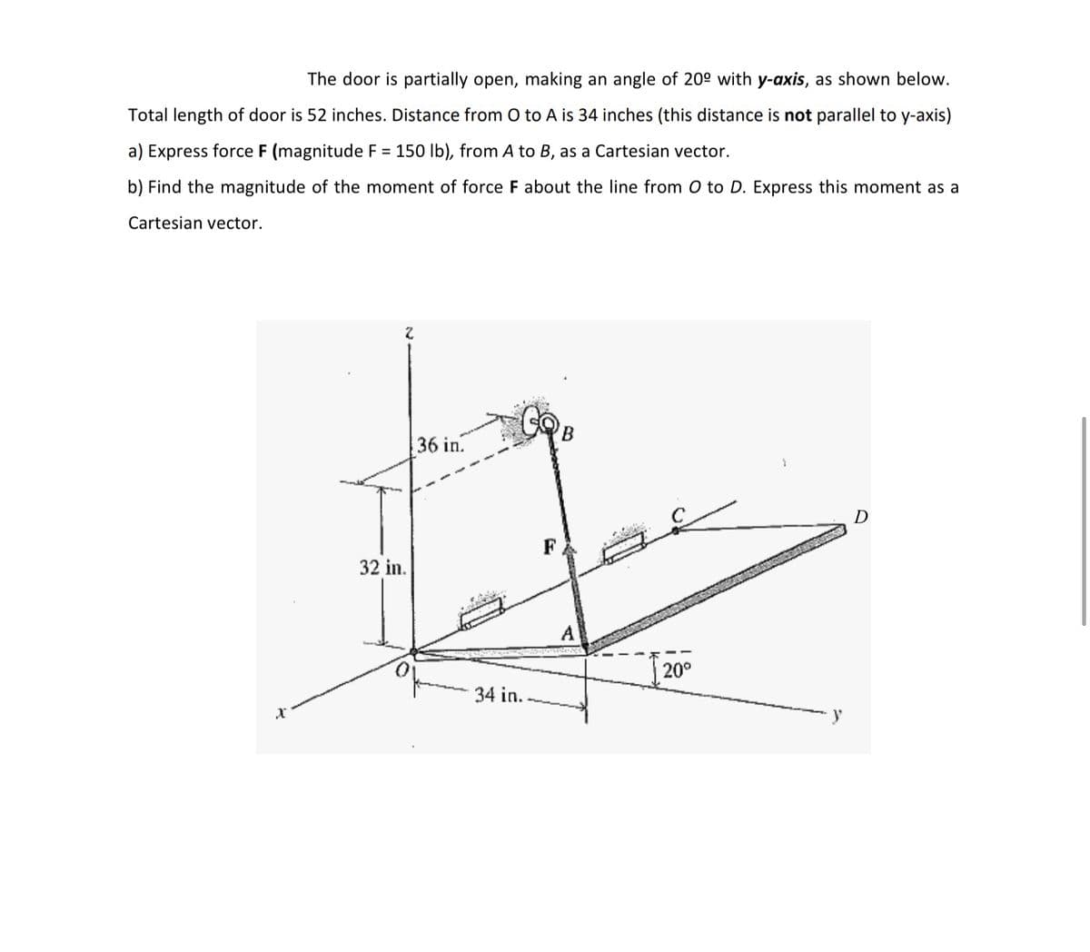 The door is partially open, making an angle of 20° with y-axis, as shown below.
Total length of door is 52 inches. Distance from O to A is 34 inches (this distance is not parallel to y-axis)
a) Express force F (magnitude F = 150 lb), from A to B, as a Cartesian vector.
b) Find the magnitude of the moment of force F about the line from O to D. Express this moment as a
Cartesian vector.
36 in.
F
32 in.
A
20°
34 in.
