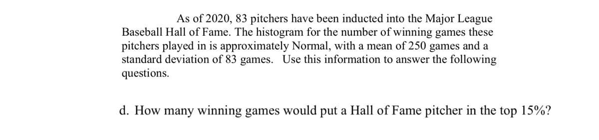 As of 2020, 83 pitchers have been inducted into the Major League
Baseball Hall of Fame. The histogram for the number of winning games these
pitchers played in is approximately Normal, with a mean of 250 games and a
standard deviation of 83 games. Use this information to answer the following
questions.
d. How many winning games would put a Hall of Fame pitcher in the top 15%?
