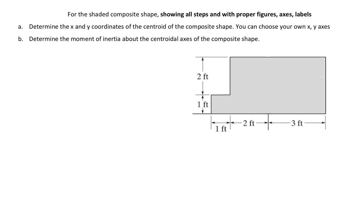 For the shaded composite shape, showing all steps and with proper figures, axes, labels
а.
Determine the x and y coordinates of the centroid of the composite shape. You can choose your own x, y axes
b. Determine the moment of inertia about the centroidal axes of the composite shape.
2 ft
1 ft
2 ft
3 ft
