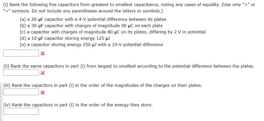 (i) Rank the following five capacitors from greatest to smallest capacitance, noting any cases of equality. (Use only ">" or
"=" symbols. Do not include any parentheses around the letters or symbols.)
(a) a 20-uF capacitor with a 4-V potential difference between its plates
(b) a 30-µF capacitor with charges of magnitude 90 µC on each plate
(c) a capacitor with charges of magnitude 80 uC on its plates, differing by 2 V in potential
(d) a 10-µF capacitor storing energy 125 µ)
(e) a capacitor storing energy 250 µ) with a 10-V potential difference
