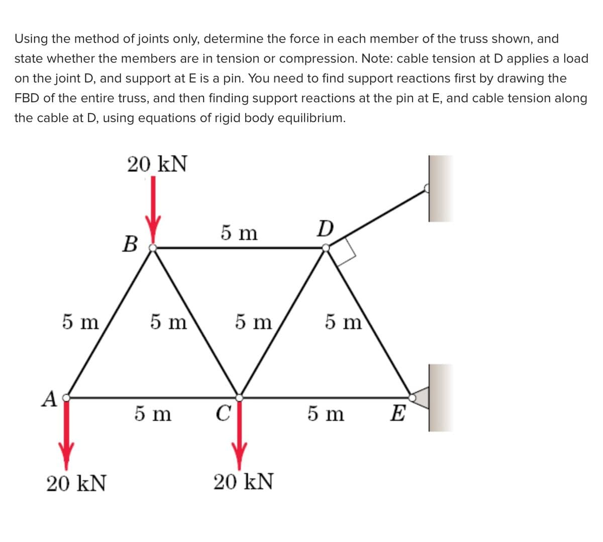 Using the method of joints only, determine the force in each member of the truss shown, and
state whether the members are in tension or compression. Note: cable tension at D applies a load
on the joint D, and support at E is a pin. You need to find support reactions first by drawing the
FBD of the entire truss, and then finding support reactions at the pin at E, and cable tension along
the cable at D, using equations of rigid body equilibrium.
20 kN
5 m
D
B
5 m
5 m
5 m
5 m
А
5 m
C
5 m
E
20 kN
20 kN
