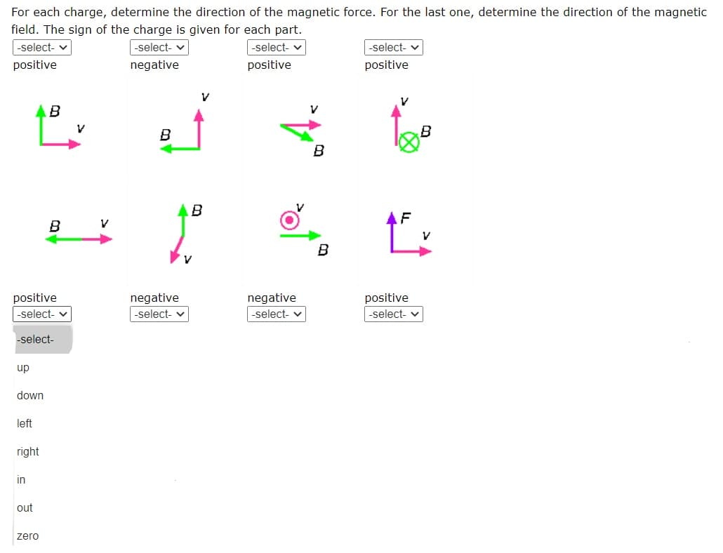 For each charge, determine the direction of the magnetic force. For the last one, determine the direction of the magnetic
field. The sign of the charge is given for each part.
|-select- v
|-select- v
-select- v
-select- v
positive
negative
positive
positive
B
B
B
B
AF
B
V
B
positive
negative
negative
positive
-select- v
-select- v
-select- v
-select- v
-select-
up
down
left
right
in
out
zero
