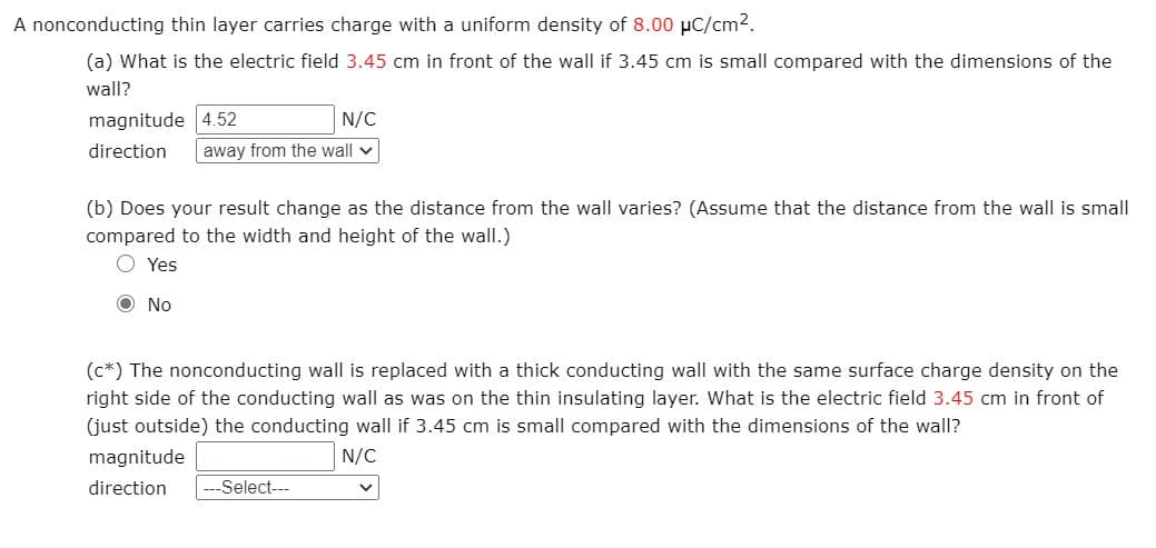 A nonconducting thin layer carries charge with a uniform density of 8.00 µC/cm2.
(a) What is the electric field 3.45 cm in front of the wall if 3.45 cm is small compared with the dimensions of the
wall?
magnitude 4.52
N/C
direction
away from the wall
(b) Does your result change as the distance from the wall varies? (Assume that the distance from the wall is small
compared to the width and height of the wall.)
Yes
O No
(c*) The nonconducting wall is replaced with a thick conducting wall with the same surface charge density on the
right side of the conducting wall as was on the thin insulating layer. What is the electric field 3.45 cm in front of
(just outside) the conducting wall if 3.45 cm is small compared with the dimensions of the wall?
magnitude
N/C
direction
Select---
