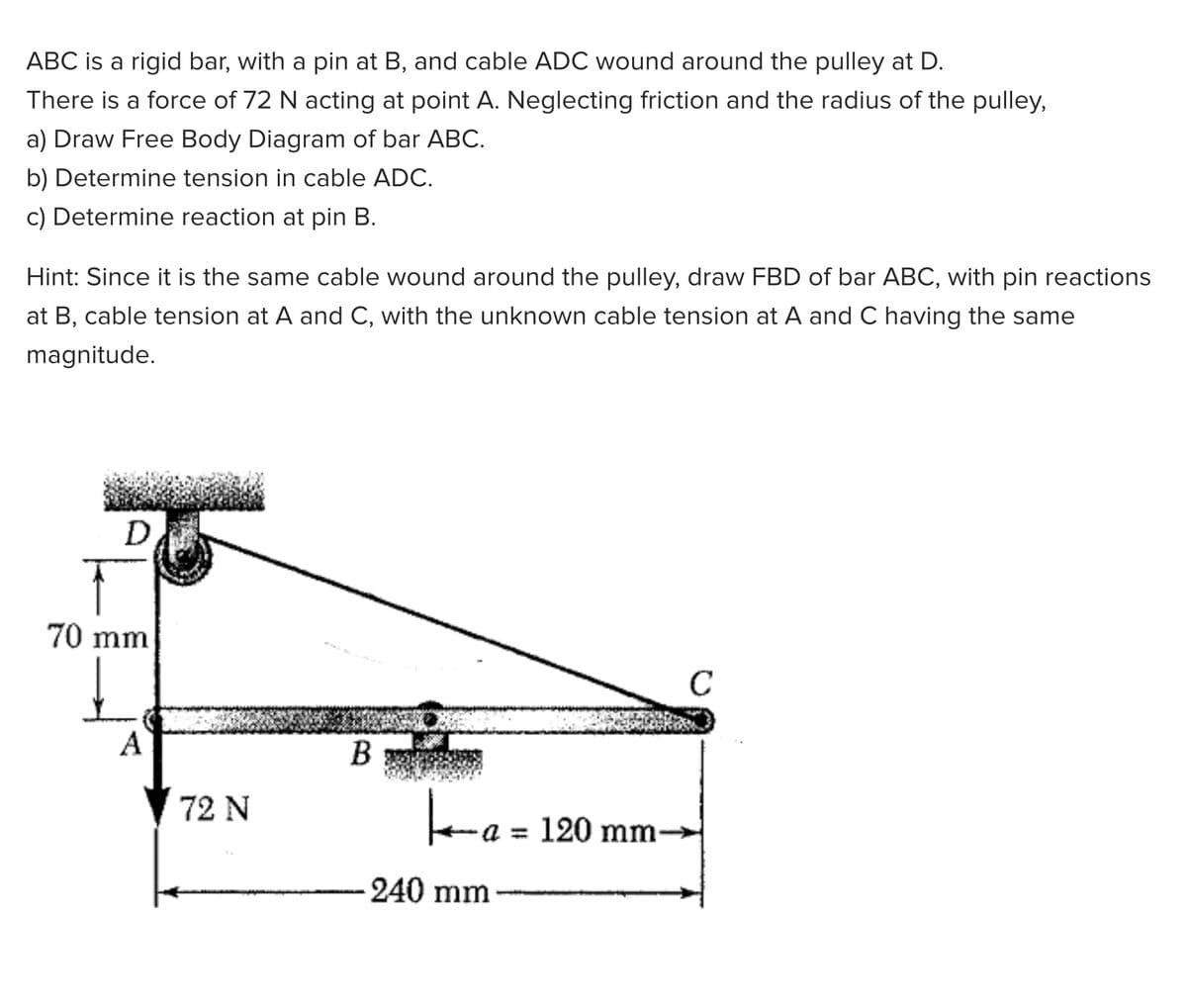 ABC is a rigid bar, with a pin at B, and cable ADC wound around the pulley at D.
There is a force of 72 N acting at point A. Neglecting friction and the radius of the pulley,
a) Draw Free Body Diagram of bar ABC.
b) Determine tension in cable ADC.
c) Determine reaction at pin B.
Hint: Since it is the same cable wound around the pulley, draw FBD of bar ABC, with pin reactions
at B, cable tension at A and C, with the unknown cable tension at A and C having the same
magnitude.
D.
70 mm
C
A
В
ea= 120 mm-
72 N
240 mm
