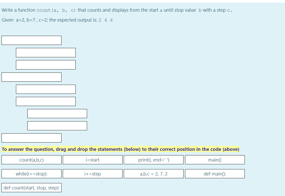 Write a function count (a, b, c) that counts and displays from the start a until stop value b with a step c.
Given a=2, b=7, c=2; the expected output is: 2 4 6
To answer the question, drag and drop the statements (below) to their correct position in the code (above)
count(a,b,c)
i=start
print(i, end='')
main()
while(i <=stop):
def count(start, stop, step):
i+=step
a,b,c = 2, 7, 2
def main():