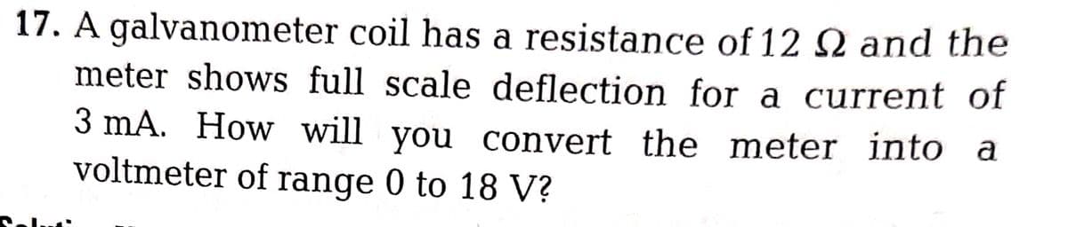 17. A galvanometer coil has a resistance of 12 2 and the
meter shows full scale deflection for a current of
3 mA. How will you convert the meter into a
voltmeter of range 0 to 18 V?