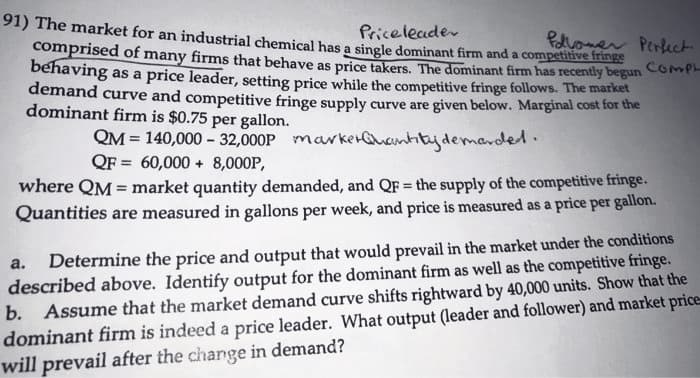 Price leader
follower Perfect
91) The market for an industrial chemical has a single dominant firm and a competitive fringe
comprised of many firms that behave as price takers. The dominant firm has recently begun COMPL
behaving as a price leader, setting price while the competitive fringe follows. The market
demand curve and competitive fringe supply curve are given below. Marginal cost for the
dominant firm is $0.75 per gallon.
QM = 140,000 -32,000P marker Quantity demanded.
QF= 60,000+ 8,000P,
where QM = market quantity demanded, and QF = the supply of the competitive fringe.
Quantities are measured in gallons per week, and price is measured as a price per gallon.
a. Determine the price and output that would prevail in the market under the conditions
described above. Identify output for the dominant firm as well as the competitive fringe.
b. Assume that the market demand curve shifts rightward by 40,000 units. Show that the
dominant firm is indeed a price leader. What output (leader and follower) and market price
will prevail after the change in demand?