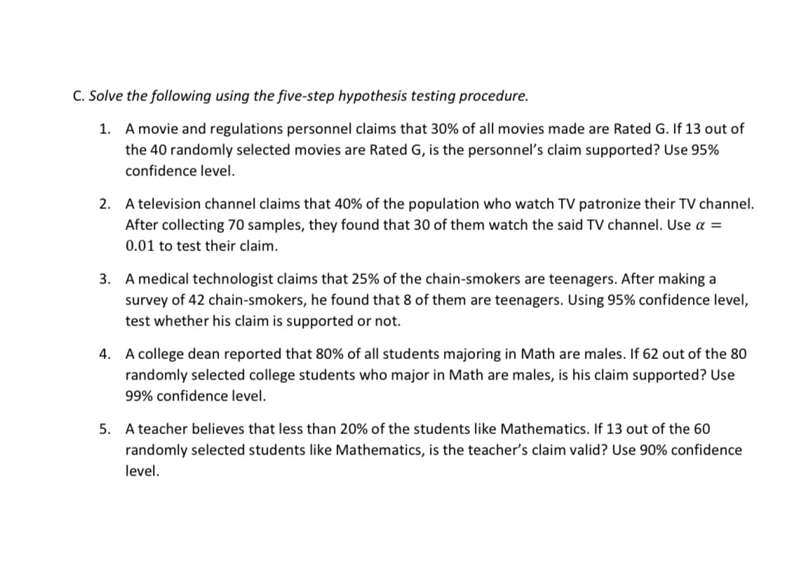 C. Solve the following using the five-step hypothesis testing procedure.
1. A movie and regulations personnel claims that 30% of all movies made are Rated G. If 13 out of
the 40 randomly selected movies are Rated G, is the personnel's claim supported? Use 95%
confidence level.
2. A television channel claims that 40% of the population who watch TV patronize their TV channel.
After collecting 70 samples, they found that 30 of them watch the said TV channel. Use a =
0.01 to test their claim.
3. A medical technologist claims that 25% of the chain-smokers are teenagers. After making a
survey of 42 chain-smokers, he found that 8 of them are teenagers. Using 95% confidence level,
test whether his claim is supported or not.
4. A college dean reported that 80% of all students majoring in Math are males. If 62 out of the 80
randomly selected college students who major in Math are males, is his claim supported? Use
99% confidence level.
5. A teacher believes that less than 20% of the students like Mathematics. If 13 out of the 60
randomly selected students like Mathematics, is the teacher's claim valid? Use 90% confidence
level.