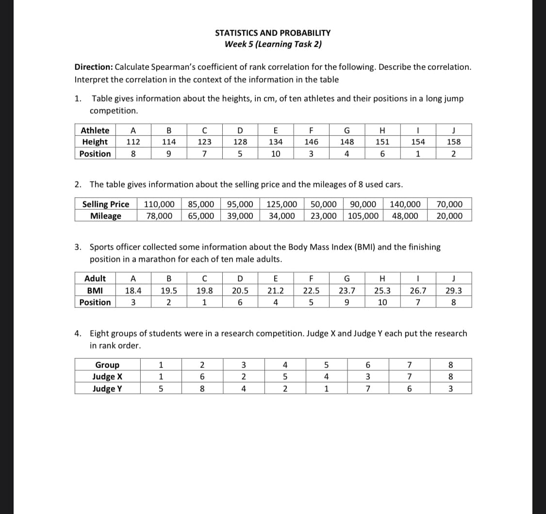 Direction: Calculate Spearman's coefficient of rank correlation for the following. Describe the correlation.
Interpret the correlation in the context of the information in the table
1.
Table gives information about the heights, in cm, of ten athletes and their positions in a long jump
competition.
Athlete A
Height 112
Position 8
Adult
BMI
Position
B
114
9
A
18.4
3
Group
Judge X
Judge Y
с
123
7
B
19.5
2
STATISTICS AND PROBABILITY
Week 5 (Learning Task 2)
1
1
5
2. The table gives information about the selling price and the mileages of 8 used cars.
Selling Price
Mileage
110,000 85,000 95,000 125,000 50,000 90,000 140,000
78,000 65,000 39,000 34,000 23,000 105,000 48,000
C
19.8
1
D
128
5
3. Sports officer collected some information about the Body Mass Index (BMI) and the finishing
position in a marathon for each of ten male adults.
2
6
8
E
134
10
D
20.5
6
3
2
4
F
146
3
E
21.2
4
4
5
2
G
148
4
F
22.5
5
H
151
6
5
4
1
I
154
1
G
H
23.7 25.3
9
10
4. Eight groups of students were in a research competition. Judge X and Judge Y each put the research
in rank order.
6
3
7
I
26.7
7
J
158
2
70,000
20,000
7
7
6
J
29.3
8
8
8
3