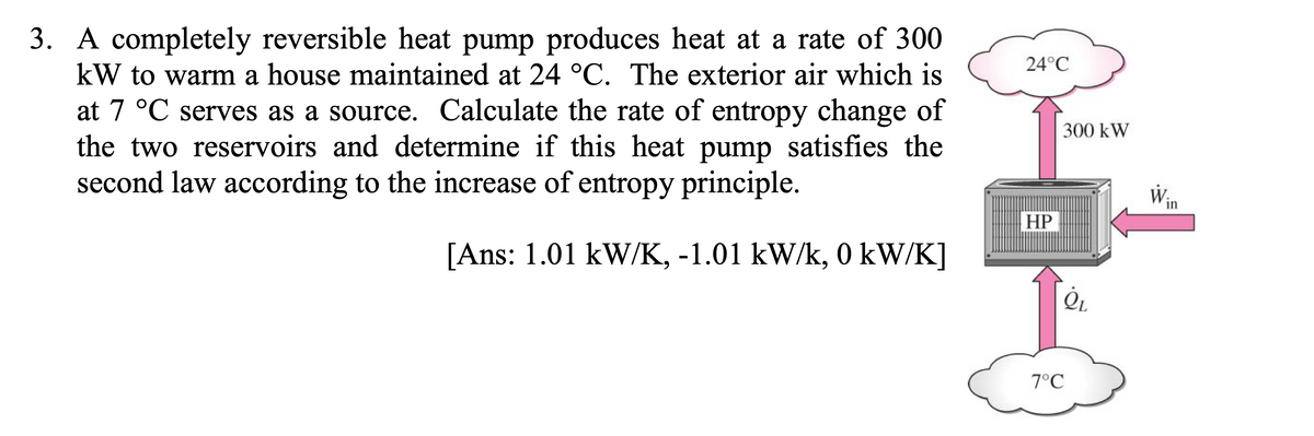 3. A completely reversible heat pump produces heat at a rate of 300
kW to warm a house maintained at 24 °C. The exterior air which is
24°C
at 7 °C serves as a source. Calculate the rate of entropy change of
the two reservoirs and determine if this heat pump satisfies the
second law according to the increase of entropy principle.
300 kW
Win
HP
[Ans: 1.01 kW/K, -1.01 kW/k, 0 kW/K]
7°C

