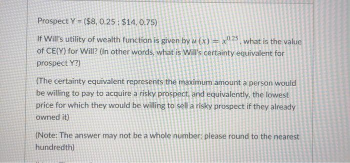 Prospect Y = ($8, 0.25: $14, 0.75)
If Will's utility of wealth function is given by u (x) = x° 25 what is the value
of CE(Y) for Will? (In other words, what is Will's certainty equivalent for
prospect Y?)
(The certainty equivalent represents the maximum amount a person would
be willing to pay to acquire a risky prospect, and equivalently, the lowest
price for which they would be willing to sell a risky prospect if they already
owned it)
(Note: The answer may not be a whole number; please round to the nearest
hundredth)
