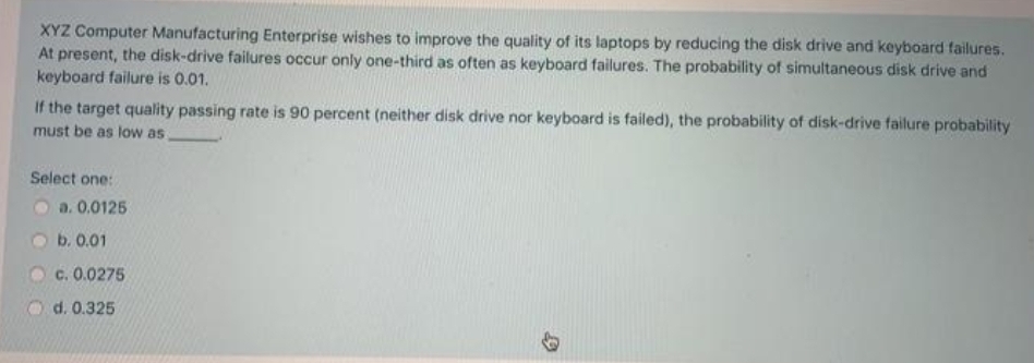 XYZ Computer Manufacturing Enterprise wishes to improve the quality of its laptops by reducing the disk drive and keyboard failures.
At present, the disk-drive failures occur only one-third as often as keyboard failures. The probability of simultaneous disk drive and
keyboard failure is 0.01.
If the target quality passing rate is 90 percent (neither disk drive nor keyboard is failed), the probability of disk-drive failure probability
must be as low as
Select one:
a. 0.0125
b. 0.01
c. 0.0275
d. 0.325
