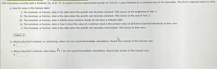 Holt Enterprises recently paid a dividend, Do. of $1.75. It expects to have nonconstant growth of 13% for 2 years followed by a constant rate of 4% thereafter. The firm's required return is 20%.
a. How far away is the horizon date?
1. The terminal, or horizon, date is the date when the growth rate becomes constant. This occurs at the beginning of Year 2.
II. The terminal, or horizon, date is the date when the growth rate becomes constant. This occurs at the end of Year 2.
III. The terminal, or horizon, date is infinity since common stocks do not have a maturity date.
IV. The terminal, or horizon, date is Year 0 since the value of a common stock is the present value of all future expected dividends at time zero.
V. The terminal, or horizon, date is the date when the growth rate becomes nonconstant. This occurs at time zero.
-Select-V
b. What is the firm's horizon, or continuing, value? Do not round intermediate calculations. Round your answer to the nearest cent.
$
C. What is the firm's intrinsic value today, Po 7 Do not round intermediate calculations. Round your answer to the nearest cent.