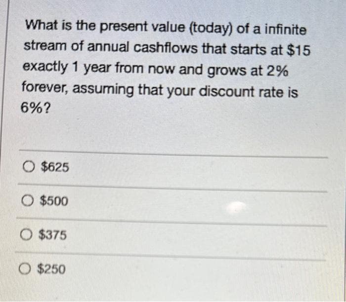 What is the present value (today) of a infinite
stream of annual cashflows that starts at $15
exactly 1 year from now and grows at 2%
forever, assuming that your discount rate is
6%?
O $625
$500
O $375
O $250