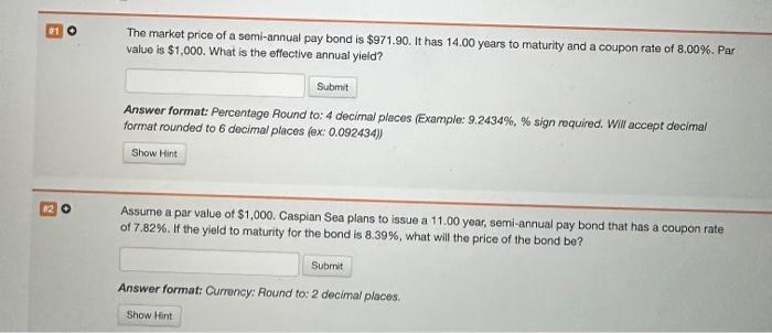 112 O
The market price of a semi-annual pay bond is $971.90. It has 14.00 years to maturity and a coupon rate of 8.00%. Par
value is $1,000. What is the effective annual yield?
Submit
Answer format: Percentage Round to: 4 decimal places (Example: 9.2434%, % sign required. Will accept decimal
format rounded to 6 decimal places (ex: 0.092434))
Show Hint
Assume a par value of $1,000. Caspian Sea plans to issue a 11.00 year, semi-annual pay bond that has a coupon rate
of 7.82 %. If the yield to maturity for the bond is 8.39%, what will the price of the bond be?
Submit
Answer format: Currency: Round to: 2 decimal places.
Show Hint