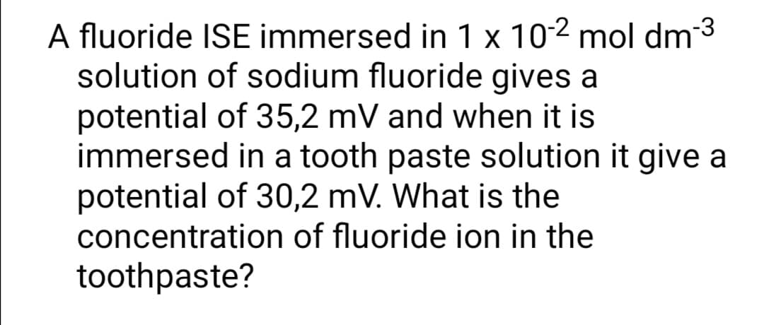 A fluoride ISE immersed in 1 x 102 mol dm3
solution of sodium fluoride gives a
potential of 35,2 mV and when it is
immersed in a tooth paste solution it give a
potential of 30,2 mV. What is the
concentration of fluoride ion in the
toothpaste?
