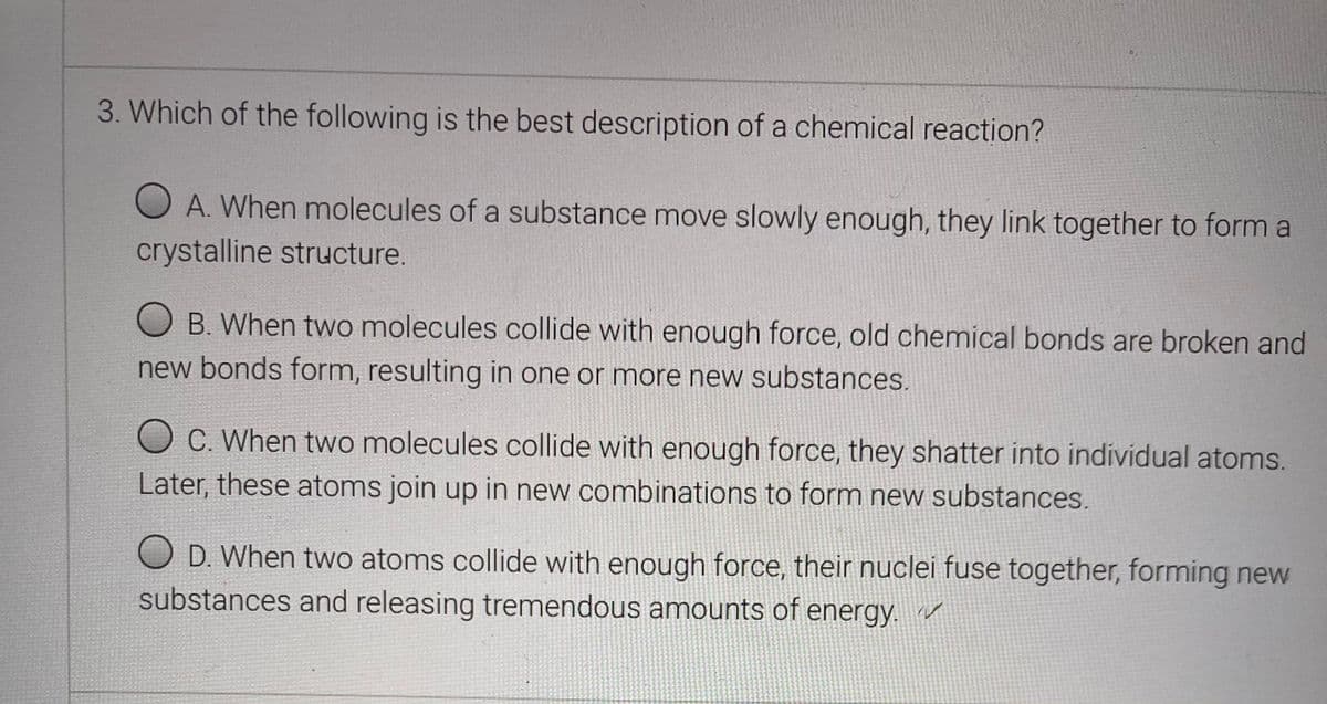 3. Which of the following is the best description of a chemical reaction?
O A. When molecules of a substance move slowly enough, they link together to form a
crystalline structure.
O B. When two molecules collide with enough force, old chemical bonds are broken and
new bonds form, resulting in one or more new substances.
O C. When two molecules collide with enough force, they shatter into individual atoms.
Later, these atoms join up in new combinations to form new substances.
O D. When two atoms collide with enough force, their nuclei fuse together, forming new
substances and releasing tremendous amounts of energy. r
