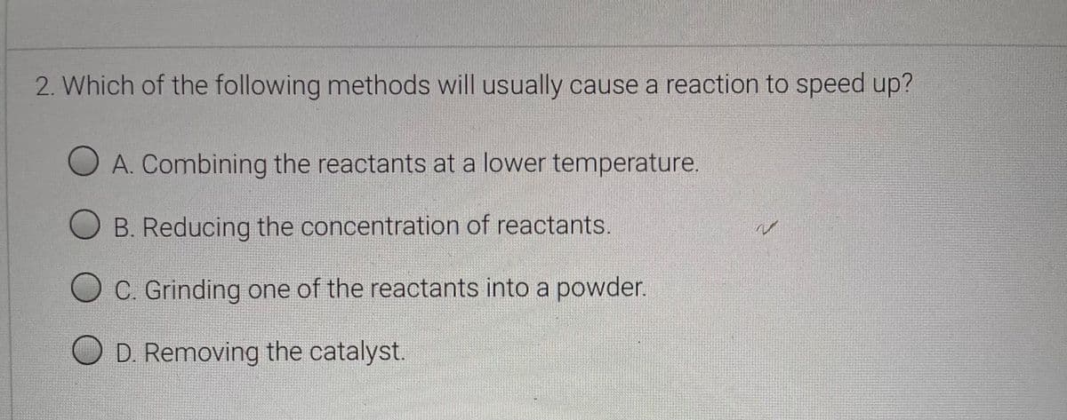 2. Which of the following methods will usually cause a reaction to speed up?
A. Combining the reactants at a lower temperature.
O B. Reducing the concentration of reactants.
C. Grinding one of the reactants into a powder.
O D Removing the catalyst.
