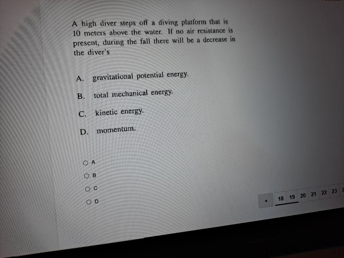 A high diver steps off a diving platform that is
10 meters above the water. If no air resistance is
present, during the fall there will be a decrease in
the diver's
А.
gravitational potential energy.
В.
total mechanical energy.
С.
kinetic energy.
D.
momentum.
O A
ов
O D
18 19 20 21 22 23 2
