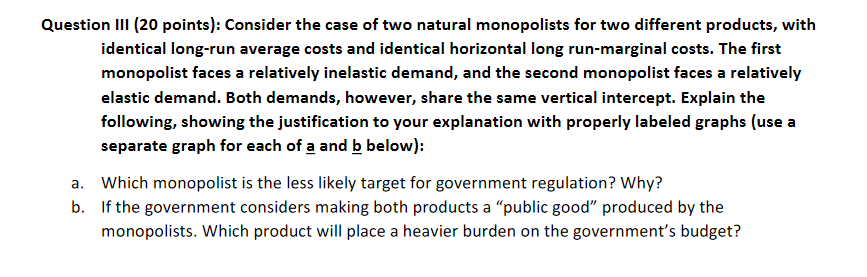 Question III (20 points): Consider the case of two natural monopolists for two different products, with
identical long-run average costs and identical horizontal long run-marginal costs. The first
monopolist faces a relatively inelastic demand, and the second monopolist faces a relatively
elastic demand. Both demands, however, share the same vertical intercept. Explain the
following, showing the justification to your explanation with properly labeled graphs (use a
separate graph for each of a and b below):
a. Which monopolist is the less likely target for government regulation? Why?
b. If the government considers making both products a "public good" produced by the
monopolists. Which product will place a heavier burden on the government's budget?
